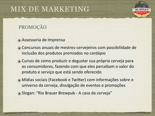 MIX DE MARKETING

 PROMOÇÃO

 ๏ Assessoria de Imprensa
 ๏ Concursos anuais de mestres‐cervejeiros com possibilidade de 
   inclusão dos produtos premiados no cardápio
 ๏ Cursos de como produzir e degustar sua própria cerveja para 
   os consumidores, fazendo com que eles percebam o valor do 
   produto e serviço que está sendo oferecido
 ๏ Mídias sociais (Facebook e Twi|er) com informações sobre o 
   universo da cerveja, divulgação de eventos e promoções
 ๏ Slogan: “Rio Brauer Brewpub ‐ A casa da cerveja”
 