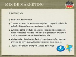 MIX DE MARKETING

 PROMOÇÃO

 ๏ Assessoria de Imprensa
 ๏ Concursos anuais de mestres‐cervejeiros com possibilidade de 
   inclusão dos produtos premiados no cardápio
 ๏ Cursos de como produzir e degustar sua própria cerveja para 
   os consumidores, fazendo com que eles percebam o valor do 
   produto e serviço que está sendo oferecido
 ๏ Mídias sociais (Facebook e Twi|er) com informações sobre o 
   universo da cerveja, divulgação de eventos e promoções
 ๏ Slogan: “Rio Brauer Brewpub ‐ A casa da cerveja”
 