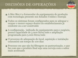 DECISÕES DE OPERAÇÕES

๏ A Mec Bier é o fornecedor do equipamento de produção
  com tecnologia presente nos Estados Unidos e Europa
๏ Todos os sistemas foram configurados para se adequar e
  ocupar o menor espaço dentro do estabelecimento já
  existente ou a ser construído
๏ A configuração, indicada do equipamento para o negócio,
  possui capacidade de 3.000 litros/mês e ampliação
  programada para 5.000 litros/mês
๏ O processo de adequação do local, aquisição e instalação
  consumirá um tempo de 100 dias
๏ Processo em que não há filtragem ou pasteurização, o que
  faz com que o produto final seja uma cerveja com o sabor
  mais acentuado
 