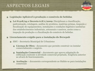 ASPECTOS LEGAIS

๏ Legislação Aplicável à produção e comércio de bebidas
  ๏ Lei 8.918/94 e Decreto 6.871/2009: Disciplinam a classificação,
     padronização, rotulagem, análise de produtos, matérias-primas, inspeção e
     fiscalização de equipamentos, instalações e condições higiênico-sanitárias
     dos estabelecimentos industriais, artesanais e caseiros, assim como a
     inspeção da produção e a fiscalização do comércio de bebidas.

๏ Licenciamento exigido para a instalação do Brewpub
  ๏ SMU - Secretaria Municipal de Urbanismo
     ๏ Licença de Obra - documento que permite construir ou instalar
        comercialmente o negócio.

     ๏ Instalação Comercial – documento que aprova adaptação de
        edificação existente à atividade comercial projetada. Exigência anterior
        ao alvará de funcionamento.

     ๏ Aceitação – documento correspondente ao Habite-se para instalações
        comerciais
 