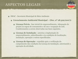 ASPECTOS LEGAIS


 ๏ SMAC - Secretaria Municipal de Meio Ambiente
   ๏ Licenciamento Ambiental Municipal – (Dec. nº 28.329/2007):
      ๏ Licença Prévia - fase inicial do empreendimento. Adequação do
         projeto às regras de zoneamento e de uso e ocupação do solo.
         Condicionantes a serem observadas nas fases seguintes.

      ๏ Licença de Instalação - autoriza a implantação do
         empreendimento, subordinando-o às condições de localização,
         instalação, operação e outras especificadas.

      ๏ Licença de Operação - expedida após a verificação do
         cumprimento das condições da Licença de Instalação, autorizando a
         operação da atividade.
 