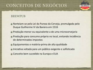 CONCEITOS DE NEGÓCIOS

 BREWPUB

 ๏ Norteiam‐se pela Lei da Pureza da Cerveja, promulgada pelo 
   Duque Guilherme IV da Baviera em 1516
 ๏ Produção menor ou equivalente a de uma microcervejaria
 ๏ Produção para consumo próprio no local, evitando incidência 
   de determinados impostos
 ๏ Equipamentos e matéria‐prima de alta qualidade
 ๏ Inicia9va voltada para um público exigente e soﬁs9cado
 ๏ Conceito bem sucedido na Europa e EUA
 
