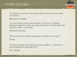 CONCLUSÃO

 "A cerveja é a prova viva de que Deus nos ama e nos quer
 ver felizes."
 Benjamin Franklin

 "Eu sou muito crente nas pessoas. Se houver verdade,
 podemos superar todas as crises nacionais. O principal são
 os fatos reais e a cerveja."
 Abraham Lincoln

 "Era um homem sábio aquele que inventou a cerveja."
 Platão

 "Comecei a beber por causa de uma mulher...e nem tive a
 oportunidade de agradecê-la! "
 W.C. Fields
 