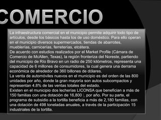 COMERCIOLa infraestructura comercial en el municipio permite adquirir todo tipo de artículos, desde los básicos hasta los de uso doméstico. Para ello operan en el municipio diversos supermercados, tiendas de abarrotes, mueblerías, carnicerías, ferreterías, etcétera.De acuerdo con estudios realizados por el MarketProfile (Cámara de Comercio de McAllen, Texas), la región fronteriza del Noreste, partiendo del municipio de Río Bravo en un radio de 250 kilómetros, representa una capacidad de 6 millones de consumidores, la cual genera una derrama económica de alrededor de 360 billones de dólares.La venta de automóviles nuevos en el municipio es del orden de las 800 unidades por año, donde la gran mayoría son autos subcompactos y representan 4.8% de las ventas totales del estado.Existen en el municipio dos lecherías LICONSA que benefician a más de 150 familias con una dotación de 16,800 L por año. Por su parte, el programa de subsidio a la tortilla beneficia a más de 2,180 familias, con una dotación de 498 toneladas anuales, a través de la participación 15 industriales de la tortilla.