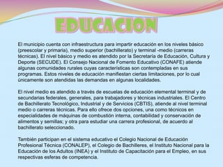 EDUCACIONEl municipio cuenta con infraestructura para impartir educación en los niveles básico (preescolar y primaria), medio superior (bachillerato) y terminal -medio (carreras técnicas). El nivel básico y medio es atendido por la Secretaría de Educación, Cultura y Deporte (SECUDE). El Consejo Nacional de Fomento Educativo (CONAFE) atiende algunas comunidades rurales cuyas características son contempladas en sus programas. Estos niveles de educación manifiestan ciertas limitaciones, por lo cual únicamente son atendidas las demandas en algunas localidades.El nivel medio es atendido a través de escuelas de educación elemental terminal y de secundarias federales, generales, para trabajadores y técnicas industriales. El Centro de Bachillerato Tecnológico, Industrial y de Servicios (CBTIS), atiende al nivel terminal medio o carreras técnicas. Para ello ofrece dos opciones, una como técnicos en especialidades de máquinas de combustión interna, contabilidad y conservación de alimentos y semillas; y otra para estudiar una carrera profesional, de acuerdo al bachillerato seleccionado.También participan en el sistema educativo el Colegio Nacional de Educación Profesional Técnica (CONALEP), el Colegio de Bachilleres, el Instituto Nacional para la Educación de los Adultos (INEA) y el Instituto de Capacitación para el Empleo, en sus respectivas esferas de competencia.