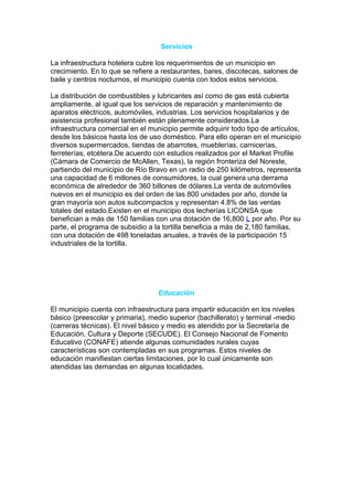 Servicios

La infraestructura hotelera cubre los requerimientos de un municipio en
crecimiento. En lo que se refiere a restaurantes, bares, discotecas, salones de
baile y centros nocturnos, el municipio cuenta con todos estos servicios.

La distribución de combustibles y lubricantes así como de gas está cubierta
ampliamente, al igual que los servicios de reparación y mantenimiento de
aparatos eléctricos, automóviles, industrias. Los servicios hospitalarios y de
asistencia profesional también están plenamente considerados.La
infraestructura comercial en el municipio permite adquirir todo tipo de artículos,
desde los básicos hasta los de uso doméstico. Para ello operan en el municipio
diversos supermercados, tiendas de abarrotes, mueblerías, carnicerías,
ferreterías, etcétera.De acuerdo con estudios realizados por el Market Profile
(Cámara de Comercio de McAllen, Texas), la región fronteriza del Noreste,
partiendo del municipio de Río Bravo en un radio de 250 kilómetros, representa
una capacidad de 6 millones de consumidores, la cual genera una derrama
económica de alrededor de 360 billones de dólares.La venta de automóviles
nuevos en el municipio es del orden de las 800 unidades por año, donde la
gran mayoría son autos subcompactos y representan 4.8% de las ventas
totales del estado.Existen en el municipio dos lecherías LICONSA que
benefician a más de 150 familias con una dotación de 16,800 L por año. Por su
parte, el programa de subsidio a la tortilla beneficia a más de 2,180 familias,
con una dotación de 498 toneladas anuales, a través de la participación 15
industriales de la tortilla.




                                   Educación

El municipio cuenta con infraestructura para impartir educación en los niveles
básico (preescolar y primaria), medio superior (bachillerato) y terminal -medio
(carreras técnicas). El nivel básico y medio es atendido por la Secretaría de
Educación, Cultura y Deporte (SECUDE). El Consejo Nacional de Fomento
Educativo (CONAFE) atiende algunas comunidades rurales cuyas
características son contempladas en sus programas. Estos niveles de
educación manifiestan ciertas limitaciones, por lo cual únicamente son
atendidas las demandas en algunas localidades.
 