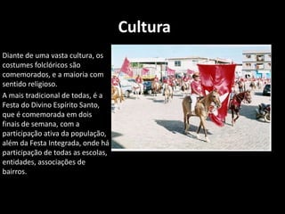  Cultura      Diante de uma vasta cultura, os costumes folclóricos são comemorados, e a maioria com sentido religioso.      A mais tradicional de todas, é a Festa do Divino Espírito Santo, que é comemorada em dois finais de semana, com a participação ativa da população, além da Festa Integrada, onde há participação de todas as escolas, entidades, associações de bairros.