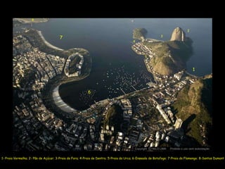 8


                                                                                                                              2
                                                                                                          3
                                       7
                                                                                        4



                                                                                                5



                                                                                                                                  1




                                                         6




                                                                                         Copyright O NILO LIMA
                                                                                                   c             Proibido o uso sem autorização


1- Praia Vermelha; 2- Pão de Açúcar; 3-Praia de Fora; 4-Praia de Dentro; 5-Praia da Urca; 6-Enseada de Botafogo; 7-Praia do Flamengo; 8-Santos Dumont
 