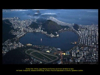 Copyright O NILO LIMA
                                                                                 c             Proibido o uso sem autorização



              Jockey Club. Atrás, Lagoa Rodrigo de Freitas com árvore de Natal no meio.
Ao fundo: à esquerda, enseada de Botafogo, no meio, Praia de Copacabana e à direita, Ipanema e Leblon.
 
