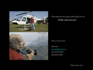 Procuramos parceria para a publicação do livro

                             “O Rio visto do céu”




Fotos de Isabel Só




                     85% já está pronto


                     Nilo Lima
                     nilo-lima@uol.com.br
                     (22) 2764-3875
                     (22) 8144-3591




                                               Clique para sair
 