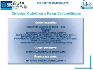 RIO CAPITAL DA BICICLETA 
Ciclovias, Ciclofaixas e Faixas Compartilhadas 
Quem executa: 
SECRETARIA MUNICIPAL DE OBRAS - CGO 
RIOÁGUAS 
GEORIO 
SECRETARIA MUNICIPAL DE MEIO AMBIENTE 
SECRETARIA MUNICIPAL DE HABITAÇÃO – PAC CJM, Morar Carioca 
SECRETARIA DE ESTADO DE OBRAS - PAC Manguinhos 
UNIVERSIDADE FEDERAL DO RIO DE JANEIRO - Prefeitura Universitária 
CDURP – Concessionária PortoRio 
Iniciativa Privada – Carvalho Hosken ( Centro Metropolitano) 
Quem conserva: 
SECRETARIA MUNICIPAL DE CONSERVAÇÃO 
Quem coordena: 
SECRETARIA MUNICIPAL DE MEIO AMBIENTE 
 