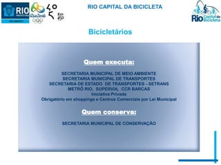 RIO CAPITAL DA BICICLETA 
Bicicletários 
Quem executa: 
SECRETARIA MUNICIPAL DE MEIO AMBIENTE 
SECRETARIA MUNICIPAL DE TRANSPORTES 
SECRETARIA DE ESTADO DE TRANSPORTES - SETRANS 
METRÔ RIO, SUPERVIA, CCR BARCAS 
Iniciativa Privada 
Obrigatório em shoppings e Centros Comerciais por Lei Municipal 
Quem conserva: 
SECRETARIA MUNICIPAL DE CONSERVAÇÃO 
 