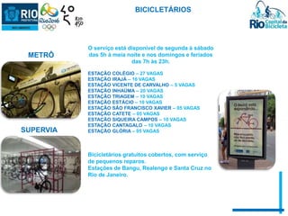BICICLETÁRIOS 
O serviço está disponível de segunda à sábado 
das 5h à meia noite e nos domingos e feriados 
das 7h às 23h. 
ESTAÇÃO COLÉGIO – 27 VAGAS 
ESTAÇÃO IRAJÁ – 16 VAGAS 
ESTAÇÃO VICENTE DE CARVALHO – 5 VAGAS 
ESTAÇÃO INHAÚMA – 20 VAGAS 
ESTAÇÃO TRIAGEM – 10 VAGAS 
ESTAÇÃO ESTÁCIO – 10 VAGAS 
ESTAÇÃO SÃO FRANCISCO XAVIER – 05 VAGAS 
ESTAÇÃO CATETE – 05 VAGAS 
ESTAÇÃO SIQUEIRA CAMPOS – 10 VAGAS 
ESTAÇÃO CANTAGALO – 10 VAGAS 
ESTAÇÃO GLÓRIA – 05 VAGAS 
Bicicletários gratuitos cobertos, com serviço 
de pequenos reparos. 
Estações de Bangu, Realengo e Santa Cruz no 
Rio de Janeiro. 
METRÔ 
SUPERVIA 
 