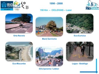 150 Km – CICLOVIAS – Lazer 
Orla Recreio 
Mané Garrincha 
Eco-Curicica 
Eco-Macumba 
Orla Ipanema / Leblon 
Lagoa - Botafogo 
1990 - 2008 
 
