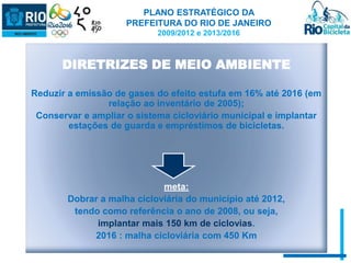 PLANO ESTRATÉGICO DA 
PREFEITURA DO RIO DE JANEIRO 
2009/2012 e 2013/2016 
DIRETRIZES DE MEIO AMBIENTE 
Reduzir a emissão de gases do efeito estufa em 16% até 2016 (em 
relação ao inventário de 2005); 
Conservar e ampliar o sistema cicloviário municipal e implantar 
estações de guarda e empréstimos de bicicletas. 
meta: 
Dobrar a malha cicloviária do município até 2012, 
tendo como referência o ano de 2008, ou seja, 
implantar mais 150 km de ciclovias. 
2016 : malha cicloviária com 450 Km 
 