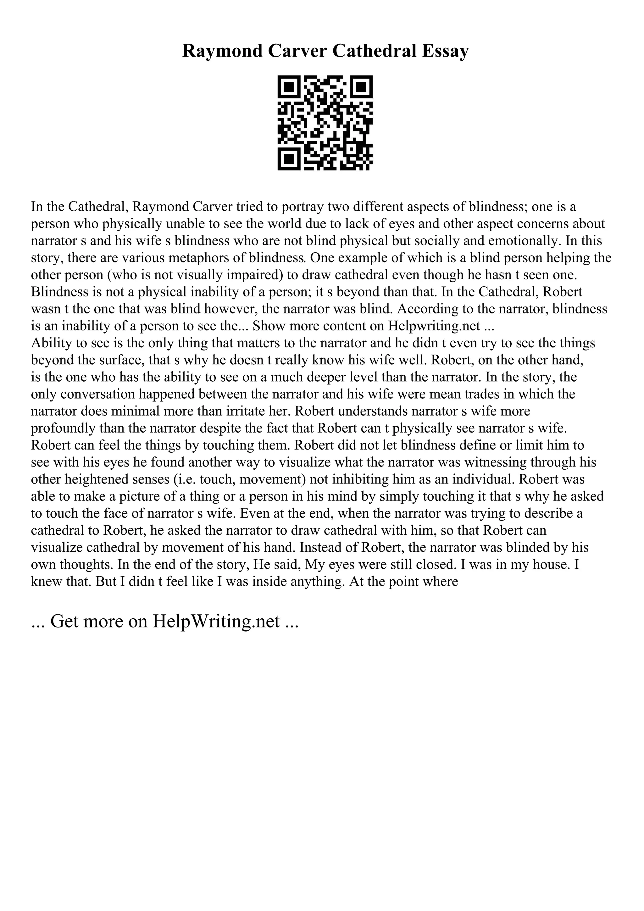 Raymond Carver Cathedral Essay
In the Cathedral, Raymond Carver tried to portray two different aspects of blindness; one is a
person who physically unable to see the world due to lack of eyes and other aspect concerns about
narrator s and his wife s blindness who are not blind physical but socially and emotionally. In this
story, there are various metaphors of blindness. One example of which is a blind person helping the
other person (who is not visually impaired) to draw cathedral even though he hasn t seen one.
Blindness is not a physical inability of a person; it s beyond than that. In the Cathedral, Robert
wasn t the one that was blind however, the narrator was blind. According to the narrator, blindness
is an inability of a person to see the... Show more content on Helpwriting.net ...
Ability to see is the only thing that matters to the narrator and he didn t even try to see the things
beyond the surface, that s why he doesn t really know his wife well. Robert, on the other hand,
is the one who has the ability to see on a much deeper level than the narrator. In the story, the
only conversation happened between the narrator and his wife were mean trades in which the
narrator does minimal more than irritate her. Robert understands narrator s wife more
profoundly than the narrator despite the fact that Robert can t physically see narrator s wife.
Robert can feel the things by touching them. Robert did not let blindness define or limit him to
see with his eyes he found another way to visualize what the narrator was witnessing through his
other heightened senses (i.e. touch, movement) not inhibiting him as an individual. Robert was
able to make a picture of a thing or a person in his mind by simply touching it that s why he asked
to touch the face of narrator s wife. Even at the end, when the narrator was trying to describe a
cathedral to Robert, he asked the narrator to draw cathedral with him, so that Robert can
visualize cathedral by movement of his hand. Instead of Robert, the narrator was blinded by his
own thoughts. In the end of the story, He said, My eyes were still closed. I was in my house. I
knew that. But I didn t feel like I was inside anything. At the point where
... Get more on HelpWriting.net ...
 