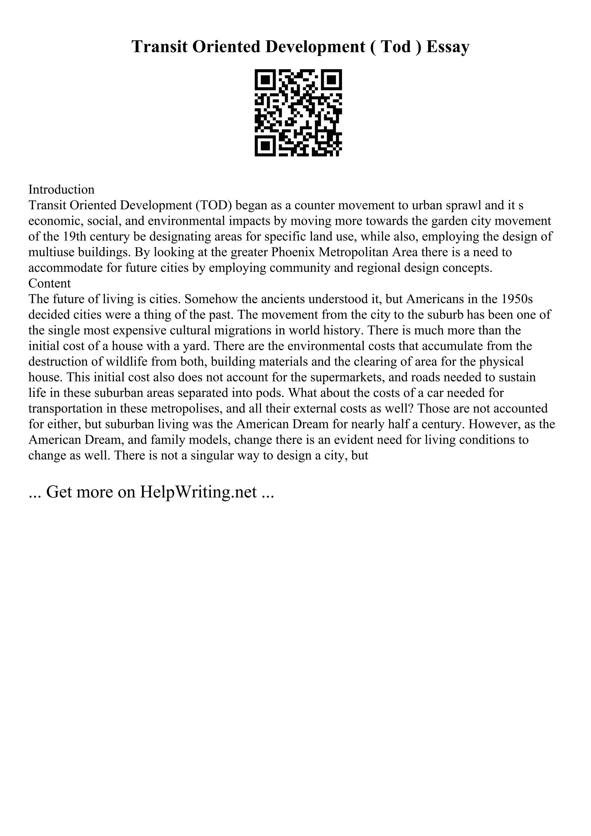 Transit Oriented Development ( Tod ) Essay
Introduction
Transit Oriented Development (TOD) began as a counter movement to urban sprawl and it s
economic, social, and environmental impacts by moving more towards the garden city movement
of the 19th century be designating areas for specific land use, while also, employing the design of
multiuse buildings. By looking at the greater Phoenix Metropolitan Area there is a need to
accommodate for future cities by employing community and regional design concepts.
Content
The future of living is cities. Somehow the ancients understood it, but Americans in the 1950s
decided cities were a thing of the past. The movement from the city to the suburb has been one of
the single most expensive cultural migrations in world history. There is much more than the
initial cost of a house with a yard. There are the environmental costs that accumulate from the
destruction of wildlife from both, building materials and the clearing of area for the physical
house. This initial cost also does not account for the supermarkets, and roads needed to sustain
life in these suburban areas separated into pods. What about the costs of a car needed for
transportation in these metropolises, and all their external costs as well? Those are not accounted
for either, but suburban living was the American Dream for nearly half a century. However, as the
American Dream, and family models, change there is an evident need for living conditions to
change as well. There is not a singular way to design a city, but
... Get more on HelpWriting.net ...
 