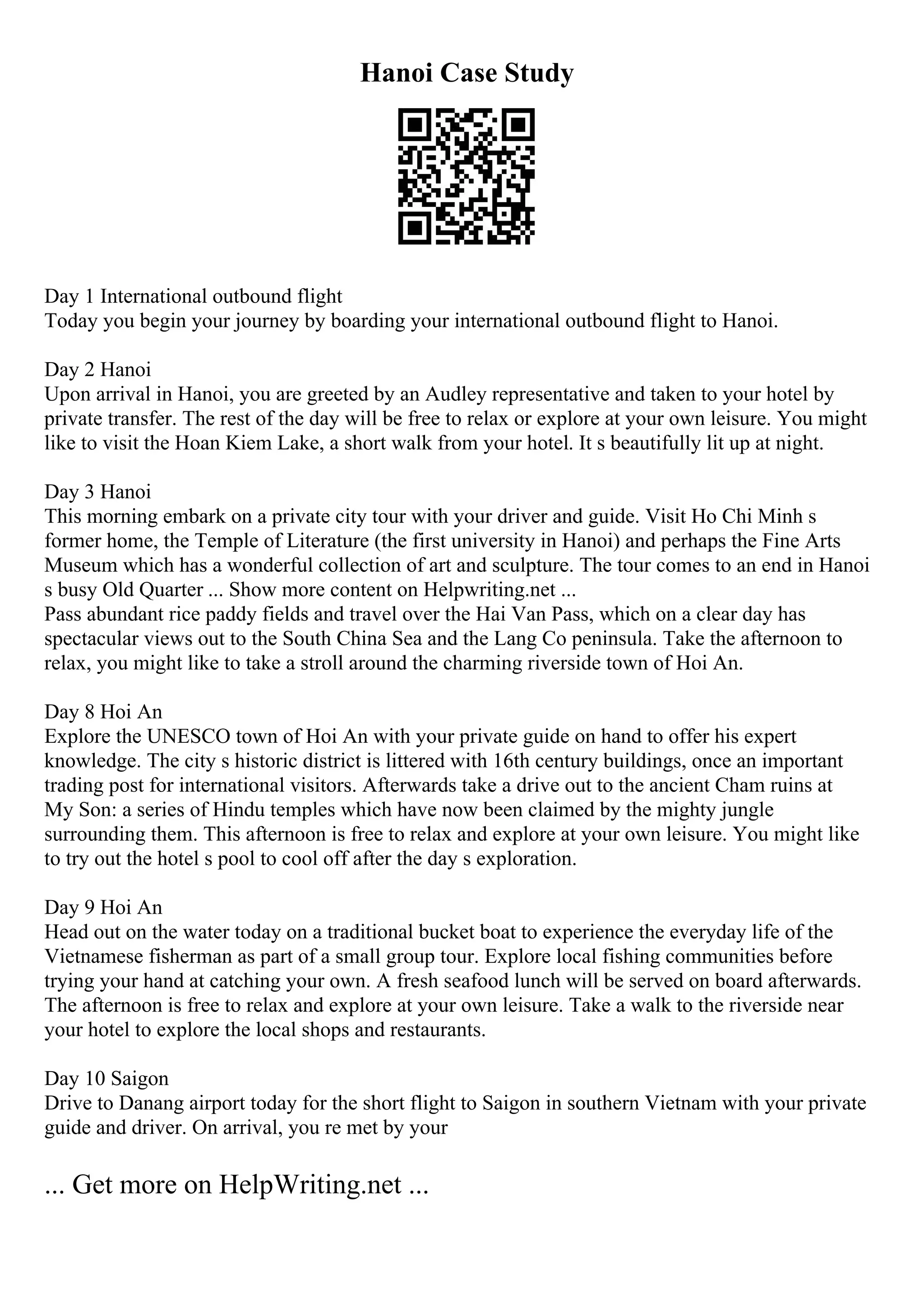 Hanoi Case Study
Day 1 International outbound flight
Today you begin your journey by boarding your international outbound flight to Hanoi.
Day 2 Hanoi
Upon arrival in Hanoi, you are greeted by an Audley representative and taken to your hotel by
private transfer. The rest of the day will be free to relax or explore at your own leisure. You might
like to visit the Hoan Kiem Lake, a short walk from your hotel. It s beautifully lit up at night.
Day 3 Hanoi
This morning embark on a private city tour with your driver and guide. Visit Ho Chi Minh s
former home, the Temple of Literature (the first university in Hanoi) and perhaps the Fine Arts
Museum which has a wonderful collection of art and sculpture. The tour comes to an end in Hanoi
s busy Old Quarter ... Show more content on Helpwriting.net ...
Pass abundant rice paddy fields and travel over the Hai Van Pass, which on a clear day has
spectacular views out to the South China Sea and the Lang Co peninsula. Take the afternoon to
relax, you might like to take a stroll around the charming riverside town of Hoi An.
Day 8 Hoi An
Explore the UNESCO town of Hoi An with your private guide on hand to offer his expert
knowledge. The city s historic district is littered with 16th century buildings, once an important
trading post for international visitors. Afterwards take a drive out to the ancient Cham ruins at
My Son: a series of Hindu temples which have now been claimed by the mighty jungle
surrounding them. This afternoon is free to relax and explore at your own leisure. You might like
to try out the hotel s pool to cool off after the day s exploration.
Day 9 Hoi An
Head out on the water today on a traditional bucket boat to experience the everyday life of the
Vietnamese fisherman as part of a small group tour. Explore local fishing communities before
trying your hand at catching your own. A fresh seafood lunch will be served on board afterwards.
The afternoon is free to relax and explore at your own leisure. Take a walk to the riverside near
your hotel to explore the local shops and restaurants.
Day 10 Saigon
Drive to Danang airport today for the short flight to Saigon in southern Vietnam with your private
guide and driver. On arrival, you re met by your
... Get more on HelpWriting.net ...
 
