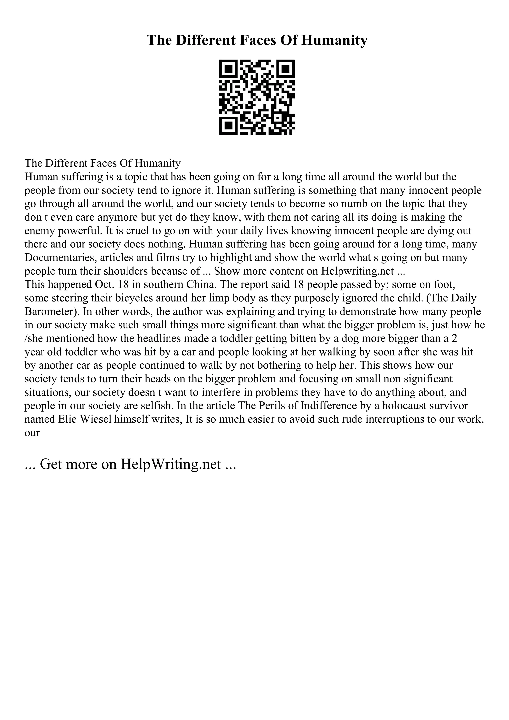 The Different Faces Of Humanity
The Different Faces Of Humanity
Human suffering is a topic that has been going on for a long time all around the world but the
people from our society tend to ignore it. Human suffering is something that many innocent people
go through all around the world, and our society tends to become so numb on the topic that they
don t even care anymore but yet do they know, with them not caring all its doing is making the
enemy powerful. It is cruel to go on with your daily lives knowing innocent people are dying out
there and our society does nothing. Human suffering has been going around for a long time, many
Documentaries, articles and films try to highlight and show the world what s going on but many
people turn their shoulders because of ... Show more content on Helpwriting.net ...
This happened Oct. 18 in southern China. The report said 18 people passed by; some on foot,
some steering their bicycles around her limp body as they purposely ignored the child. (The Daily
Barometer). In other words, the author was explaining and trying to demonstrate how many people
in our society make such small things more significant than what the bigger problem is, just how he
/she mentioned how the headlines made a toddler getting bitten by a dog more bigger than a 2
year old toddler who was hit by a car and people looking at her walking by soon after she was hit
by another car as people continued to walk by not bothering to help her. This shows how our
society tends to turn their heads on the bigger problem and focusing on small non significant
situations, our society doesn t want to interfere in problems they have to do anything about, and
people in our society are selfish. In the article The Perils of Indifference by a holocaust survivor
named Elie Wiesel himself writes, It is so much easier to avoid such rude interruptions to our work,
our
... Get more on HelpWriting.net ...
 
