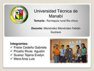 Universidad Técnica de 
Manabí 
Temario : Parroquia rural Rio chico 
Docente: Menéndez Menéndez Fabián 
Gustavo 
Integrantes: 
 Freire Cedeño Gabriela 
 Proaño Rivas Agustín 
 Suarez Tejena Evelyn 
 Mera Arce Luis 
 