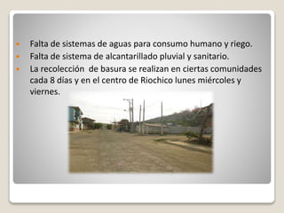  Falta de sistemas de aguas para consumo humano y riego. 
 Falta de sistema de alcantarillado pluvial y sanitario. 
 La recolección de basura se realizan en ciertas comunidades 
cada 8 días y en el centro de Riochico lunes miércoles y 
viernes. 
 