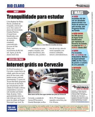 RIO CLARO
          UNESP
                                                                                                                                           E MAIS




                                                                                                                                                                                     AS PESSOAS ENTREVISTADAS AUTORIZARAM POR ESCRITO O USO DE SUA IMAGEM E DEPOIMENTO
Tranquilidade para estudar                                                                                                                   LAZER
                                                                                                                                           Investidos R$ 595
                                                                                                                                           mil em atividades
Celso Raphael de Pádua
                                                                                                                                           desenvolvidas nos
Pacola, estudante de
                                                                                                                                           ﬁnais de semana em
Geograﬁa, está de casa                                                                                                                     seis escolas, pelo
nova. Ele e outros 32                                                                                                                      Programa Escola
alunos da Universidade                                                                                                                     da Família
Estadual Paulista
(Unesp) foram                                                                                                                                AÇÃO SOCIAL
beneﬁciados com                                                                                                                            Os 549 alunos
o terceiro bloco                                                                                                                           da Apae foram
da moradia                                                                                                                                 beneﬁciados
estudantil,                                                                                                                                por repasses do
construído pelo                                                                                                                            Governo do Estado,
Governo de São
                                                           Celso e o novo bloco de moradias da Unesp
                                                                                                                                           no total de R$ 1,1
Paulo, com                                  instalados em casas                         área de serviço, além de                           milhão desde 2007
investimento de R$ 544                 amplas e arejadas, com                           serem equipadas com                                  SAÚDE
mil. Agora, já são 96                  quatro dormitórios, dois                         armários embutidos,                                Foi investido
alunos muito bem                       banheiros, sala, cozinha e                       móveis e eletrodomésticos.                         R$ 1,4 milhão no
                                                                                                                                           Ambulatório Médico
   ACESSA SÃO PAULO                                                                                                                        de Especialidade
                                                                                                                                           (AME) de Rio Claro,

Internet grátis no Cervezão
                                                                                                                                           de janeiro a outubro
                                                                                                                                           do ano passado
                                                                                                                                             NUTRIÇÃO
Os 50 mil moradores do                                                                                                                     O Vivaleite,
Cervezão, o maior bairro da




                                                                                                                                                                                     CIDADANIA É MANTER A CIDADE LIMPA. NÃO JOGUE ESTE BOLETIM NO CHÃO
                                                                                                                                           programa que
cidade, agora têm um local,                                                                                                                distribui leite para
perto de suas casas, onde                                                                                                                  crianças de até 7
podem acessar a internet                                                                                                                   anos, beneﬁciou
gratuitamente. É o posto do                                                                                                                916 famílias
Acessa São Paulo, programa                                                                                                                 carentes na cidade
do Governo de são Paulo
que está presente em 444
cidades do Estado e oferece
computadores e acesso à
                                                                                                                                           Expediente – Jornalista responsável:
rede mundial, por banda                                                                                                                    Eduardo Mattos – MTB 13.060 (SP) –
                                                                                                                                           Governo do Estado de São Paulo –
larga, de graça. Antes,                Maior bairro de Rio Claro agora também tem posto do Acessa SP                                       Av. Morumbi, 4.500 – CEP 05650-905 –
quem pretendia entrar na                                                                                                                   São Paulo – SP – Fone: (0xx11)
                                                                                                                                           2193-8344 (PABX). Este boletim é uma
rede tinha que ir até o outro          Cervezão, a unidade do                           M-14, 379. Funciona de                             publicação de informação à comunidade,
                                                                                                                                           distribuída gratuitamente. Sua venda é
posto da cidade, no Parque             Acessa SP ﬁca junto à                            segunda a sexta-feira, das                         proibida. Mais informações, notícias e
                                                                                                                                           serviços no site www.saopaulo.sp.gov.br
Municipal Lago Azul. No                Guarda Municipal, na Rua                         8 às 18 horas.

                 Você pode participar do Governo de São Paulo, dando sugestões e opiniões. Em casa, no Acessa SP de sua cidade ou mesmo numa lan house, basta acessar a internet e
 Fale com        se cadastrar em redes sociais como Orkut (www.orkut.com.br/Main#Community?cmm=90814067), Twitter (www.twitter.com/governosp), Facebook (www.facebook.
 o Governo       com/governosp), YouTube (www.youtube.com/governosp) ou Flickr (www.ﬂickr.com/governosp). Por meio desses canais, além de enviar comentários, você receberá
                 informações atualizadas sobre as ações e serviços do Governo do Estado. Para receber este boletim, inscreva-se pelo e-mail saopaulosite@comunicacao.sp.gov.br
 