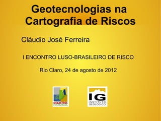 Geotecnologias na
 Cartografia de Riscos
Cláudio José Ferreira

I ENCONTRO LUSO-BRASILEIRO DE RISCO

     Rio Claro, 24 de agosto de 2012
 