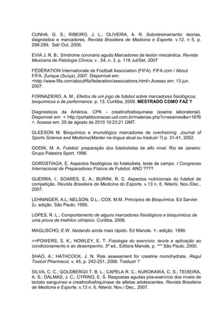 CUNHA, G. S.; RIBEIRO, J. L.; OLIVEIRA, A. R. Sobretreinamento: teorias,
diagnóstico e marcadores. Revista Brasileira de Medicina e Esporte. v.12, n 5, p.
298-299, Set/ Out, 2006.

EVIA J. R. B.; Síndrome coronario agudo:Marcadores de lesión miocárdica. Revista
Mexicana de Patologia Clínica, v . 54, n. 3, p. 118 Jul/Set, 2007

FÉDÉRATION Internationale de Football Association (FIFA). FIFA.com / About
FIFA, Zurique (Suíça), 2007. Disponível em:
<http://www.fifa.com/aboutfifa/federation/associations.html>.Acesso em: 13 jun.
2007.

FORNAZIERO, A. M.; Efeitos de um jogo de futebol sobre marcadores fisiológicos,
bioquímicos e de performance. p. 13, Curitiba, 2009. MESTRADO COMO FAZ ?

Diagnósticos da América. CPK - creatinofosfoquinase (exame laboratorial).
Disponivel em: < http://portaldocoracao.uol.com.br/materias.php?c=exames&e=1876
>. Acesso em: 25 de agosto de 2010 10:23:21 GMT.

GLEESON M. Bioquímico e imunológico marcadores de overtraining. Journal of
Sports Science and Medicine(Manter na lingua atual ou traduzir ?).p. 31-41, 2002.

GODIK, M. A. Futebol: preparação dos futebolistas de alto nível. Rio de Janeiro:
Grupo Palestra Sport, 1996.

GOROSTIAGA, E. Aspectos fisiológicos do futebolista, teste de campo. I Congresso
Internacional de Preparadores Físicos de Futebol. ANO ????

GUERRA, I.; SOARES, E. A.; BURINI, R. C. Aspectos nutricionais do futebol de
competição. Revista Brasileira de Medicina do Esporte. v.13 n. 6, Niterói, Nov./Dec.,
2007.

LEHNINGER, A.L; NELSON, D.L.; COX, M.M. Princípios de Bioquímica. Ed Sarvier.
2a. edição. São Paulo, 1995.

LOPES, R. L.; Comportamento de alguns marcadores fisiológicos e bioquímicos de
uma prova de triathlon olímpico. Curitiba, 2006.

MAGLISCHO, E.W. Nadando ainda mais rápido. Ed Manole. 1ª. edição. 1999.

>>POWERS, S. K.; HOWLEY, E. T. Fisiologia do exercício: teoria e aplicação ao
condicionamento e ao desempenho. 3ª ed., Editora Manole, p. *** São Paulo, 2000.

SHAO, A.; HATHCOCK, J. N. Risk assessment for creatine monohydrate. Regul
Toxicol Pharmacol, v. 45, p. 242-251, 2006. Traduzir ?

SILVA, C. C.; GOLDBERGII T. B. L.; CAPELA R. C.; KUROKAWA, C. S.; TEIXEIRA,
A. S.; DALMAS, J. C.; CYRINO, E. S. Respostas agudas pós-exercício dos níveis de
lactato sanguíneo e creatinofosfoquinase de atletas adolescentes. Revista Brasileira
de Medicina e Esporte, v.13 n. 6, Niterói, Nov./ Dec., 2007.
 