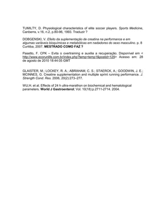 TUMILTY, D. Physiological characteristics of elite soccer players. Sports Medicine,
Canberra, v.16, n.2, p.80-96, 1993. Traduzir ?

DOBGENSKI, V. Efeito da suplementação de creatina na performance e em
algumas variáveis bioquímicas e metabólicas em nadadores do sexo masculino. p. 8
Curitiba, 2007. MESTRADO COMO FAZ ?

Pasetto, F. CPK – Evita o overtraining e auxilia a recuperação. Disponível em <
http://www.ecorunlife.com.br/index.php?temp=temp1&postid=129> Acesso em: 28
de agosto de 2010 18:44:05 GMT


GLAISTER, M.; LOCKEY, R. A.; ABRAHAM, C. S.; STAERCK, A.; GOODWIN, J. E.;
MCINNES, G. Creatine supplementation and multiple sprint running performance. J.
Strength Cond. Res. 2006, 20(2):273–277.

WU,H. et al. Effects of 24 h ultra-marathon on biochemical and hematological
parameters. World J Gastroenterol; Vol. 10(18):p.2711-2714. 2004.
 