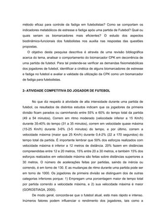 método eficaz para controle da fadiga em futebolistas? Como se comportam os
indicadores metabólicos de estresse e fadiga após uma partida de Futebol? Qual ou
quais seriam os biomarcadores mais eficientes? O estudo dos aspectos
biodinâmico-funcionais dos futebolistas nos auxilia nas respostas das questões
propostas.
   O objetivo desta pesquisa descritiva é através de uma revisão bibliográfica
acerca do tema, analisar o comportamento do biomarcador CPK em decorrência de
uma partida de futebol. Para tal pretende-se verificar as demandas fisiometabólicas
dos jogadores de futebol, identificar a cinética de alguns biomarcadores de estresse
e fadiga no futebol e avaliar a validade da utilização da CPK como um biomarcador
de fadiga para futebolistas.


2- ATIVIDADE COMPETITIVA DO JOGADOR DE FUTEBOL


      No que diz respeito à atividade de alta intensidade durante uma partida de
futebol, os resultados de distintos estudos indicam que os jogadores da primeira
divisão ficam parados ou caminhando entre 55% e 60% do tempo total da partida
(49 a 54 minutos). Correm em ritmo moderado (velocidade inferior a 15 Km/h)
durante 35-40% do tempo (31 a 35 minutos), correm em velocidade quase máxima
(15-25 Km/h) durante 3-6% (3-5 minutos) do tempo, e por último, correm a
velocidade máxima (maior que 25 Km/h) durante 0,4-2% (22 a 170 segundos) do
tempo total da partida. É importante lembrar que 50% dos esforços realizados com
velocidade máxima é inferior a 12 metros de distância. 20% fazem em distâncias
compreendidas entre 12 e 20 metros, 15% entre 20 a 30 metros, e também 15% dos
esforços realizados em velocidade máxima são feitas sobre distâncias superiores a
30 metros. O número de acelerações feitas por partidas, saindo da inércia ou
correndo, é em torno de 130. E as mudanças de ritmo durante uma partida pode ser
em torno de 1000. Os jogadores de primeira divisão se distinguem dos de outras
categorias inferiores porque: 1) Empregam uma porcentagem maior de tempo total
por partida correndo a velocidade máxima, e 2) sua velocidade máxima é maior
(GOROSTIAGA, 2000).
      De modo geral, concorda-se que o futebol atual, está mais rápido e intenso.
Inúmeros fatores podem influenciar o rendimento dos jogadores, tais como a
 