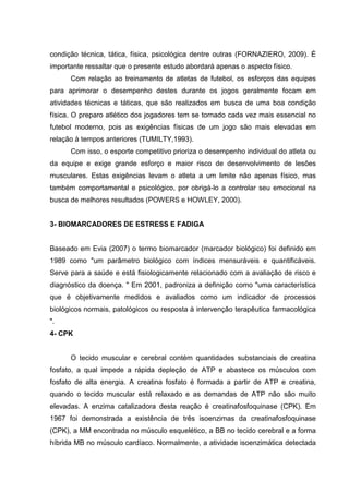 condição técnica, tática, física, psicológica dentre outras (FORNAZIERO, 2009). É
importante ressaltar que o presente estudo abordará apenas o aspecto físico.
      Com relação ao treinamento de atletas de futebol, os esforços das equipes
para aprimorar o desempenho destes durante os jogos geralmente focam em
atividades técnicas e táticas, que são realizados em busca de uma boa condição
física. O preparo atlético dos jogadores tem se tornado cada vez mais essencial no
futebol moderno, pois as exigências físicas de um jogo são mais elevadas em
relação à tempos anteriores (TUMILTY,1993).
      Com isso, o esporte competitivo prioriza o desempenho individual do atleta ou
da equipe e exige grande esforço e maior risco de desenvolvimento de lesões
musculares. Estas exigências levam o atleta a um limite não apenas físico, mas
também comportamental e psicológico, por obrigá-lo a controlar seu emocional na
busca de melhores resultados (POWERS e HOWLEY, 2000).


3- BIOMARCADORES DE ESTRESS E FADIGA


Baseado em Evia (2007) o termo biomarcador (marcador biológico) foi definido em
1989 como "um parâmetro biológico com índices mensuráveis e quantificáveis.
Serve para a saúde e está fisiologicamente relacionado com a avaliação de risco e
diagnóstico da doença. " Em 2001, padroniza a definição como "uma característica
que é objetivamente medidos e avaliados como um indicador de processos
biológicos normais, patológicos ou resposta à intervenção terapêutica farmacológica
".
4- CPK


      O tecido muscular e cerebral contém quantidades substanciais de creatina
fosfato, a qual impede a rápida depleção de ATP e abastece os músculos com
fosfato de alta energia. A creatina fosfato é formada a partir de ATP e creatina,
quando o tecido muscular está relaxado e as demandas de ATP não são muito
elevadas. A enzima catalizadora desta reação é creatinafosfoquinase (CPK). Em
1967 foi demonstrada a existência de três isoenzimas da creatinafosfoquinase
(CPK), a MM encontrada no músculo esquelético, a BB no tecido cerebral e a forma
híbrida MB no músculo cardíaco. Normalmente, a atividade isoenzimática detectada
 