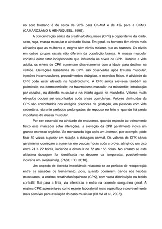 no soro humano é de cerca de 96% para CK-MM e de 4% para a CKMB.
(CAMAROZANO & HENRIQUESL, 1996).
      A concentração sérica da creatinafosfoquinase (CPK) é dependente da idade,
sexo, raça, massa muscular e atividade física. Em geral, os homens têm níveis mais
elevados que as mulheres e, negros têm níveis maiores que os brancos. Os níveis
em outros grupos raciais não diferem da população branca. A massa muscular
constitui outro fator independente que influencia os níveis de CPK. Durante a vida
adulta, os níveis de CPK aumentam discretamente com a idade para declinar na
velhice. Elevações transitórias da CPK são observadas após trauma muscular,
injeções intramusculares, procedimentos cirúrgicos, e exercício físico. A atividade da
CPK pode estar elevada no hipotiroidismo. A CPK sérica eleva-se também na
polimiosite, na dermatomiosite, no traumatismo muscular, na miocardite, intoxicação
por cocaína, na distrofia muscular e no infarto agudo do miocárdio. Valores muito
elevados podem ser encontrados após crises convulsivas. Valores diminuídos da
CPK são encontrados nos estágios precoces da gestação, em pessoas com vida
sedentária, durante períodos prolongados de repouso no leito e quando há perda
importante da massa muscular.
      Por ser essencial na atividade de endurance, quando exposto ao treinamento
físico este marcador sofre alterações, a elevação da CPK geralmente indica um
grande estresse orgânico. Se mensurado logo após um Ironman, por exemplo, pode
ficar 50 vezes superior em relação a dosagem normal. Os valores de CPK sérica
geralmente começam a aumentar em poucas horas após a prova, atingindo um pico
entre 24 a 72 horas, iniciando a diminuir de 72 até 168 horas. No entanto se esta
altíssima dosagem for identificada no decorrer da temporada, possivelmente
indicaria um overtraining. (PASETTO, 2010).
      Um aspecto de elevada importância relaciona-se ao período de recuperação
entre as sessões de treinamento, pois, quando ocorrerem danos nos tecidos
musculares, a enzima creatinafosfoquinase (CPK), com vasta distribuição no tecido
contrátil, flui para a linfa, via interstício e entra na corrente sanguínea geral. A
enzima CPK apresenta-se como exame laboratorial mais específico e provavelmente
mais sensível para avaliação do dano muscular (SILVA et al., 2007).
 