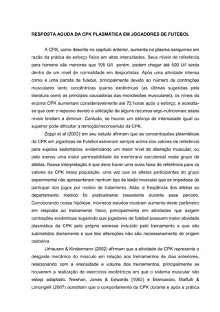 RESPOSTA AGUDA DA CPK PLASMÁTICA EM JOGADORES DE FUTEBOL


      A CPK, como descrito no capítulo anterior, aumenta no plasma sanguíneo em
razão da prática de esforço físico em altas intensidades. Seus níveis de referência
para homens são menores que 195 U/l porém, podem chegar até 500 U/l ainda
dentro de um nível de normalidade em desportistas. Após uma atividade intensa
como é uma partida de futebol, principalmente devido ao número de contrações
musculares tanto concêntricas quanto excêntricas (as últimas sugeridas pela
literatura como as principais causadoras das microlesões musculares), os níveis da
enzima CPK aumentam consideravelmente até 72 horas após o esforço, e acredita-
se que com o repouso devido e utilização de alguns recursos ergo-nutricionais esses
níveis tendam a diminuir. Contudo, se houver um esforço de intensidade igual ou
superior pode dificultar a remoção/reconversão da CPK.
      Zoppi et al (2003) em seu estudo afirmam que as concentrações plasmáticas
da CPK em jogadores de Futebol estiveram sempre acima dos valores de referência
para sujeitos sedentários, evidenciando um maior nível de alteração muscular, ou
pelo menos uma maior permeabilidade da membrana sarcolemal neste grupo de
atletas. Nossa interpretação é que deve haver uma outra faixa de referência para os
valores da CPK nesta população, uma vez que os atletas participantes do grupo
experimental não apresentaram nenhum tipo de lesão muscular que os impedisse de
participar dos jogos por motivo de tratamento. Aliás, a freqüência dos atletas ao
departamento   médico    foi   praticamente   inexistente   durante   esse   período.
Corroborando nossa hipótese, inúmeros estudos mostram aumento deste parâmetro
em resposta ao treinamento físico, principalmente em atividades que exigem
contrações excêntricas sugerindo que jogadores de futebol possuem maior atividade
plasmática da CPK pelo próprio estresse induzido pelo treinamento a que são
submetidos diariamente e que tais alterações não são necessariamente de origem
oxidativa.
      Urhausen & Kindermann (2002) afirmam que a atividade da CPK representa o
desgaste mecânico do músculo em relação aos treinamentos de dias anteriores,
relacionando com a intensidade e volume dos treinamentos, principalmente se
houverem a realização de exercícios excêntricos em que o sistema muscular não
esteja adaptado. Newhan, Jones & Edwards (1983) e Brancaccio, Maffulli &
Limongelli (2007) acreditam que o comportamento da CPK durante e após a prática
 