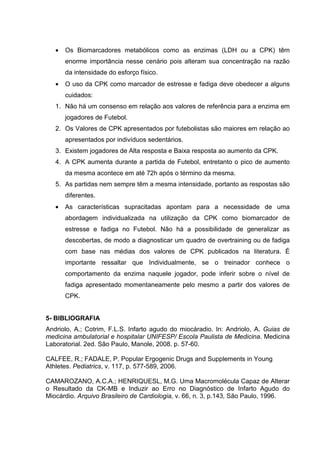 •   Os Biomarcadores metabólicos como as enzimas (LDH ou a CPK) têm
       enorme importância nesse cenário pois alteram sua concentração na razão
       da intensidade do esforço físico.
   •   O uso da CPK como marcador de estresse e fadiga deve obedecer a alguns
       cuidados:
   1. Não há um consenso em relação aos valores de referência para a enzima em
       jogadores de Futebol.
   2. Os Valores de CPK apresentados por futebolistas são maiores em relação ao
       apresentados por indivíduos sedentários.
   3. Existem jogadores de Alta resposta e Baixa resposta ao aumento da CPK.
   4. A CPK aumenta durante a partida de Futebol, entretanto o pico de aumento
       da mesma acontece em até 72h após o término da mesma.
   5. As partidas nem sempre têm a mesma intensidade, portanto as respostas são
       diferentes.
   •   As características supracitadas apontam para a necessidade de uma
       abordagem individualizada na utilização da CPK como biomarcador de
       estresse e fadiga no Futebol. Não há a possibilidade de generalizar as
       descobertas, de modo a diagnosticar um quadro de overtraining ou de fadiga
       com base nas médias dos valores de CPK publicados na literatura. É
       importante ressaltar que Individualmente, se o treinador conhece o
       comportamento da enzima naquele jogador, pode inferir sobre o nível de
       fadiga apresentado momentaneamente pelo mesmo a partir dos valores de
       CPK.


5- BIBLIOGRAFIA
Andriolo, A.; Cotrim, F.L.S. Infarto agudo do miocáradio. In: Andriolo, A. Guias de
medicina ambulatorial e hospitalar UNIFESP/ Escola Paulista de Medicina. Medicina
Laboratorial. 2ed. São Paulo, Manole, 2008. p. 57-60.

CALFEE, R.; FADALE, P. Popular Ergogenic Drugs and Supplements in Young
Athletes. Pediatrics, v. 117, p. 577-589, 2006.

CAMAROZANO, A.C.A.; HENRIQUESL, M.G. Uma Macromolécula Capaz de Alterar
o Resultado da CK-MB e Induzir ao Erro no Diagnóstico de Infarto Agudo do
Miocárdio. Arquivo Brasileiro de Cardiologia, v. 66, n. 3, p.143, São Paulo, 1996.
 