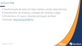 Amazon Polly
• Transformação de texto em falas realistas usando deep learning
• Entendimento de símbolos, unidades de medidas e siglas
• 24 idiomas e 47 vozes, incluindo português do Brasil
• Exemplo: http://bit.ly/2k4lE7Q
Inteligência Artificial
 