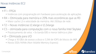Novas Instâncias EC2
• F1 – FPGA
• Instâncias com programação em hardware para aceleração de aplicações
• R4 – Otimizada para memória e 20% mais econômicas que as R3
• Maior cache L3 e velocidade de memória. Até 20Gbps de rede.
• T2 – Novas instâncias t2.xlarge e t2.2xlarge
• C5 - otimizada para computação com o nova família Intel Skylake
• Processamento de vetor, +3x banda EBS e menor latência e jitter
• I3 – Otimizada para I/O
• Chega a 16 GB/s de acesso a disco e 3,3M de IOPS de blocos de 4KB
• Novos SSDs NVMe (Non Volatile Memory Express)
Computação
 