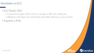 Novidades na EC2
• EC2 Elastic GPU
• É possível acoplar GPU como se acopla o EBS nas instâncias
• Biblioteca de Open-GL otimizada pela AWS detecta e usa as GPUs
• Suporte a IPv6
Computação
 