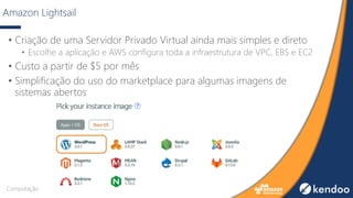 Amazon Lightsail
• Criação de uma Servidor Privado Virtual ainda mais simples e direto
• Escolhe a aplicação e AWS configura toda a infraestrutura de VPC, EBS e EC2
• Custo a partir de $5 por mês
• Simplificação do uso do marketplace para algumas imagens de
sistemas abertos
Computação
 