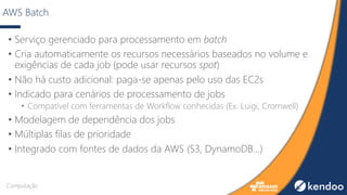 AWS Batch
• Serviço gerenciado para processamento em batch
• Cria automaticamente os recursos necessários baseados no volume e
exigências de cada job (pode usar recursos spot)
• Não há custo adicional: paga-se apenas pelo uso das EC2s
• Indicado para cenários de processamento de jobs
• Compatível com ferramentas de Workflow conhecidas (Ex. Luigi, Cromwell)
• Modelagem de dependência dos jobs
• Múltiplas filas de prioridade
• Integrado com fontes de dados da AWS (S3, DynamoDB...)
Computação
 