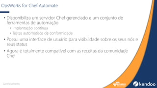 OpsWorks for Chef Automate
• Disponibiliza um servidor Chef gerenciado e um conjunto de
ferramentas de automação
• Implantação contínua
• Testes automáticos de conformidade
• Possui uma interface de usuário para visibilidade sobre os seus nós e
seus status
• Agora é totalmente compatível com as receitas da comunidade
Chef
Gerenciamento
 