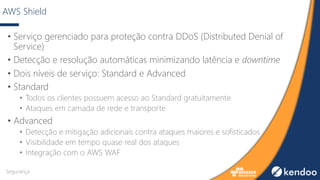 AWS Shield
• Serviço gerenciado para proteção contra DDoS (Distributed Denial of
Service)
• Detecção e resolução automáticas minimizando latência e downtime
• Dois níveis de serviço: Standard e Advanced
• Standard
• Todos os clientes possuem acesso ao Standard gratuitamente
• Ataques em camada de rede e transporte
• Advanced
• Detecção e mitigação adicionais contra ataques maiores e sofisticados
• Visibilidade em tempo quase real dos ataques
• Integração com o AWS WAF
Segurança
 
