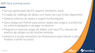 AWS Glue (coming soon)
• Serviço gerenciado de ETL (export, transform, load)
• Criação de catálogo de dados com base nas suas fontes disponíveis
• Detecta schemas de dados e sugere tranformações
• Gera código em Python para extrair dados das origens, transformar
no schema desejado e carregar no destino
• Programa e executa cargas de dados com seus ETLs através de
eventos de relógio ou de funções lambdas
• Gerencia a escala necessária na infraestrutura para reduzir custos e
finalizar a tarefa no prazo
Analytics
 