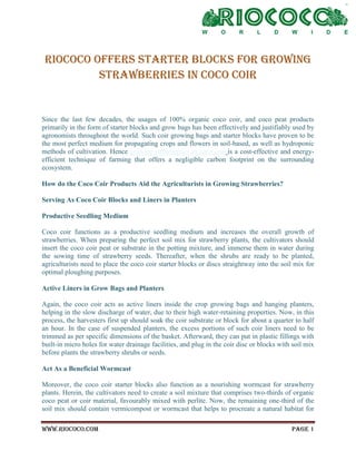 www.riococo.com Page 1
RIOCOCO offers starter blocks for growing
strawberries in coco coir
Since the last few decades, the usages of 100% organic coco coir, and coco peat products
primarily in the form of starter blocks and grow bags has been effectively and justifiably used by
agronomists throughout the world. Such coir growing bags and starter blocks have proven to be
the most perfect medium for propagating crops and flowers in soil-based, as well as hydroponic
methods of cultivation. Hence growing strawberries in coco coir is a cost-effective and energy-
efficient technique of farming that offers a negligible carbon footprint on the surrounding
ecosystem.
How do the Coco Coir Products Aid the Agriculturists in Growing Strawberries?
Serving As Coco Coir Blocks and Liners in Planters
Productive Seedling Medium
Coco coir functions as a productive seedling medium and increases the overall growth of
strawberries. When preparing the perfect soil mix for strawberry plants, the cultivators should
insert the coco coir peat or substrate in the potting mixture, and immerse them in water during
the sowing time of strawberry seeds. Thereafter, when the shrubs are ready to be planted,
agriculturists need to place the coco coir starter blocks or discs straightway into the soil mix for
optimal ploughing purposes.
Active Liners in Grow Bags and Planters
Again, the coco coir acts as active liners inside the crop growing bags and hanging planters,
helping in the slow discharge of water, due to their high water-retaining properties. Now, in this
process, the harvesters first up should soak the coir substrate or block for about a quarter to half
an hour. In the case of suspended planters, the excess portions of such coir liners need to be
trimmed as per specific dimensions of the basket. Afterward, they can put in plastic fillings with
built-in micro holes for water drainage facilities, and plug in the coir disc or blocks with soil mix
before plants the strawberry shrubs or seeds.
Act As a Beneficial Wormcast
Moreover, the coco coir starter blocks also function as a nourishing wormcast for strawberry
plants. Herein, the cultivators need to create a soil mixture that comprises two-thirds of organic
coco peat or coir material, favourably mixed with perlite. Now, the remaining one-third of the
soil mix should contain vermicompost or wormcast that helps to procreate a natural habitat for
 