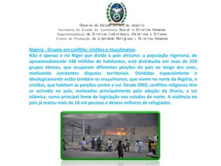 Nigéria - Grupos em conflito: cristãos e muçulmanos
Não é apenas o rio Níger que divide o país africano: a população nigeriana, de
aproximadamente 148 milhões de habitantes, está distribuída em mais de 250
grupos étnicos, que ocuparam diferentes porções do país ao longo dos anos,
motivando constantes disputas territoriais. Divididos espacialmente e
ideologicamente estão também os muçulmanos, que vivem no norte da Nigéria, e
cristãos, que habitam as porções centro e sul. Desde 2002, conflitos religiosos têm
se acirrado no país, motivados principalmente pela adoção da Sharia, a Lei
Islâmica, como principal fonte de legislação nos estados do norte. A violência no
país já matou mais de 10 mil pessoas e deixou milhares de refugiados.
Governo do Est ado do Ri o de Janei ro
Secretaria de Estado de Assistência Soci al e Di rei t os Humanos
Superintendência de Di rei t os I ndi vi duai s, Col et i vos e Di f usos
Centro de Promoção da Li berdade Rel i gi osa & Di rei t os Humanos
 