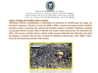 Iraque - Grupos em conflito: xiitas e sunitas
Diferentes milícias, combatentes e motivações se misturam no conflito que tem lugar em
território iraquiano. Durante os anos de 2006 e 2008, a Guerra do Iraque incluía conflitos
armados contra a presença do exército dos Estados Unidos e também violências voltadas
aos grupos étnicos do país. Mas a retirada das tropas norte-americanas, em dezembro de
2011, não cessou a tensão interna. Desde então, grupos militantes têm liderado uma série
de ataques à maioria xiita do país. O governo iraquiano estima que, entre 2004 e 2011,
cerca de 70 mil pessoas tenham sido mortas.
Governo do Est ado do Ri o de Janei ro
Secretaria de Estado de Assistência Soci al e Di rei t os Humanos
Superintendência de Di rei t os I ndi vi duai s, Col et i vos e Di f usos
Centro de Promoção da Li berdade Rel i gi osa & Di rei t os Humanos
 