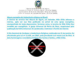 Alguns exemplos de intolerância religiosa no Brasil:
A ialorixá do terreiro Axé Abassá de Ogum, em Salvador, Mãe Gilda adoeceu e
morreu, após ver sua foto publicada no jornal de uma igreja evangélica,
acompanhada de texto depreciativo. Semanas antes, o terreiro de Mãe Gilda fora
invadido por evangélicos. A Igreja Universal do Reino de Deus, responsável pela
publicação da Folha Universal, foi condenada a indenizar a família da ialorixá.
O Dia Nacional de Combate a Intolerância Religiosa, celebrado em 21 de janeiro, foi
oficializado pela Lei nº 11.635, em 2007, pelo presidente Luiz Inácio Lula da Silva. A
data homenageia a sacerdotisa Gildásia dos Santos e Santos, a Mãe Gilda.
Governo do Est ado do Ri o de Janei ro
Secretaria de Estado de Assistência Soci al e Di rei t os Humanos
Superintendência de Di rei t os I ndi vi duai s, Col et i vos e Di f usos
Centro de Promoção da Li berdade Rel i gi osa & Di rei t os Humanos
 