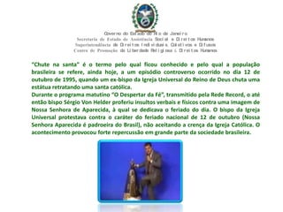 “Chute na santa” é o termo pelo qual ficou conhecido e pelo qual a população
brasileira se refere, ainda hoje, a um episódio controverso ocorrido no dia 12 de
outubro de 1995, quando um ex-bispo da Igreja Universal do Reino de Deus chuta uma
estátua retratando uma santa católica.
Durante o programa matutino “O Despertar da Fé”, transmitido pela Rede Record, o até
então bispo Sérgio Von Helder proferiu insultos verbais e físicos contra uma imagem de
Nossa Senhora de Aparecida, à qual se dedicava o feriado do dia. O bispo da Igreja
Universal protestava contra o caráter do feriado nacional de 12 de outubro (Nossa
Senhora Aparecida é padroeira do Brasil), não aceitando a crença da Igreja Católica. O
acontecimento provocou forte repercussão em grande parte da sociedade brasileira.
Governo do Est ado do Ri o de Janei ro
Secretaria de Estado de Assistência Soci al e Di rei t os Humanos
Superintendência de Di rei t os I ndi vi duai s, Col et i vos e Di f usos
Centro de Promoção da Li berdade Rel i gi osa & Di rei t os Humanos
 