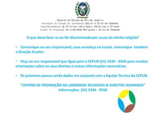 O que devo fazer se eu for discriminado por causa da minha religião?
• Comunique ao seu responsável; caso aconteça na escola, comunique também
a Direção Escolar;
• Peça ao seu responsável que ligue para o CEPLIR (21) 2334 - 9550 para receber
orientações sobre os seus direitos e outras informações necessárias;
• Os próximos passos serão dados em conjunto com a Equipe Técnica do CEPLIR.
“CENTRO DE PROMOÇÃO DA LIBERDADE RELIGIOSA & DIREITOS HUMANOS”
Informações: (21) 2334 - 9550
Governo do Est ado do Ri o de Janei ro
Secretaria de Estado de Assistência Soci al e Di rei t os Humanos
Superintendência de Di rei t os I ndi vi duai s, Col et i vos e Di f usos
Centro de Promoção da Li berdade Rel i gi osa & Di rei t os Humanos
 