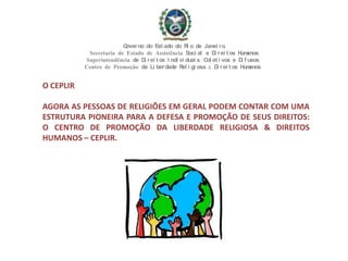 O CEPLIR
AGORA AS PESSOAS DE RELIGIÕES EM GERAL PODEM CONTAR COM UMA
ESTRUTURA PIONEIRA PARA A DEFESA E PROMOÇÃO DE SEUS DIREITOS:
O CENTRO DE PROMOÇÃO DA LIBERDADE RELIGIOSA & DIREITOS
HUMANOS – CEPLIR.
Governo do Est ado do Ri o de Janei ro
Secretaria de Estado de Assistência Soci al e Di rei t os Humanos
Superintendência de Di rei t os I ndi vi duai s, Col et i vos e Di f usos
Centro de Promoção da Li berdade Rel i gi osa & Di rei t os Humanos
 