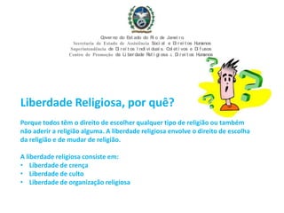 Liberdade Religiosa, por quê?
Porque todos têm o direito de escolher qualquer tipo de religião ou também
não aderir a religião alguma. A liberdade religiosa envolve o direito de escolha
da religião e de mudar de religião.
A liberdade religiosa consiste em:
• Liberdade de crença
• Liberdade de culto
• Liberdade de organização religiosa
Governo do Est ado do Ri o de Janei ro
Secretaria de Estado de Assistência Soci al e Di rei t os Humanos
Superintendência de Di rei t os I ndi vi duai s, Col et i vos e Di f usos
Centro de Promoção da Li berdade Rel i gi osa & Di rei t os Humanos
 